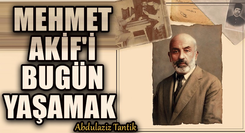 Abdülaziz Tantik Yazdı: Mehmet Akif’i Bugün Yaşamak…